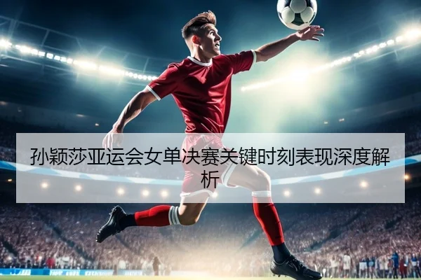孙颖莎亚运会女单决赛关键时刻表现深度解析（VSPORTS）